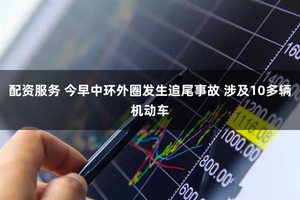 配资服务 今早中环外圈发生追尾事故 涉及10多辆机动车