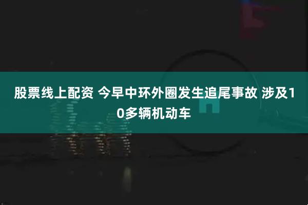股票线上配资 今早中环外圈发生追尾事故 涉及10多辆机动车