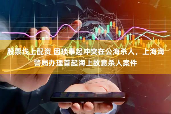 股票线上配资 因琐事起冲突在公海杀人，上海海警局办理首起海上故意杀人案件