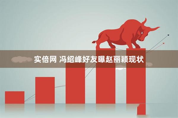 实倍网 冯绍峰好友曝赵丽颖现状