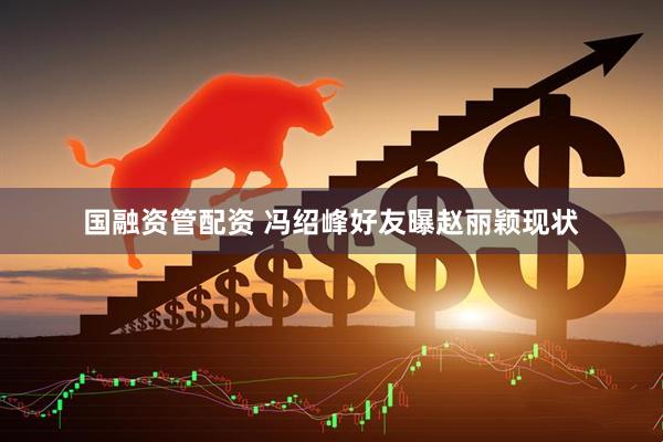 国融资管配资 冯绍峰好友曝赵丽颖现状