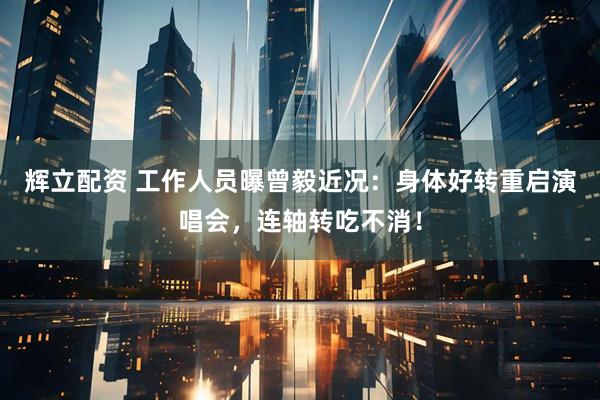辉立配资 工作人员曝曾毅近况：身体好转重启演唱会，连轴转吃不消！