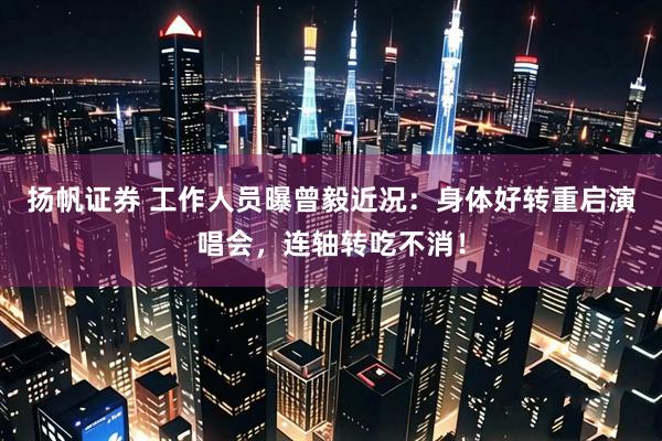 扬帆证券 工作人员曝曾毅近况：身体好转重启演唱会，连轴转吃不消！