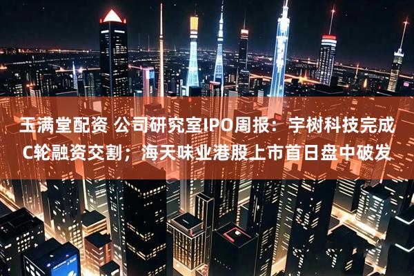 玉满堂配资 公司研究室IPO周报：宇树科技完成C轮融资交割；海天味业港股上市首日盘中破发