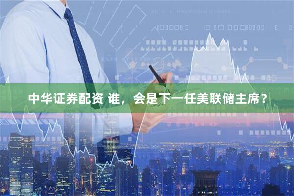 中华证券配资 谁，会是下一任美联储主席？