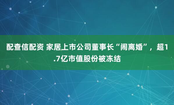 配查信配资 家居上市公司董事长“闹离婚”，超1.7亿市值股份被冻结