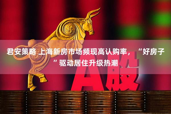 君安策略 上海新房市场频现高认购率， “好房子”驱动居住升级热潮
