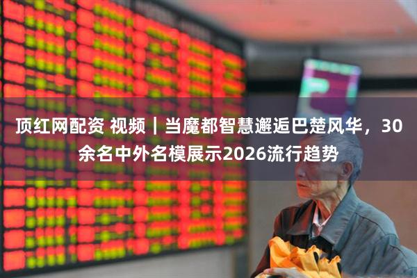 顶红网配资 视频｜当魔都智慧邂逅巴楚风华，30余名中外名模展示2026流行趋势