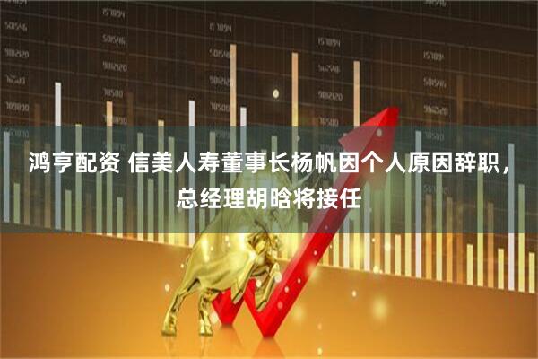 鸿亨配资 信美人寿董事长杨帆因个人原因辞职，总经理胡晗将接任