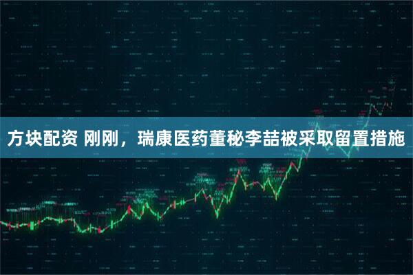 方块配资 刚刚，瑞康医药董秘李喆被采取留置措施