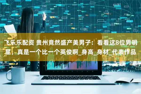 飞乐乐配资 贵州竟然盛产美男子：看看这8位男明星，真是一个比一个英俊啊_身高_身材_代表作品