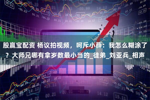 股赢宝配资 杨议拍视频，呵斥小薛：我怎么糊涂了？大师兄哪有拿岁数最小当的_徒弟_刘亚兵_相声