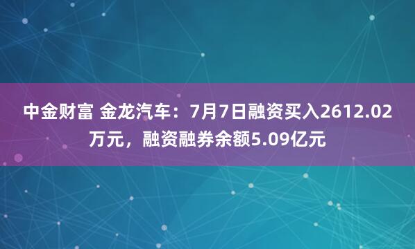 中金财富 金龙汽车：7月7日融资买入2612.02万元，融资融券余额5.09亿元