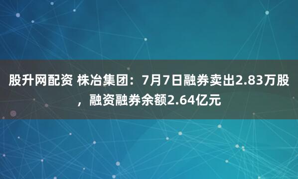 股升网配资 株冶集团：7月7日融券卖出2.83万股，融资融券余额2.64亿元