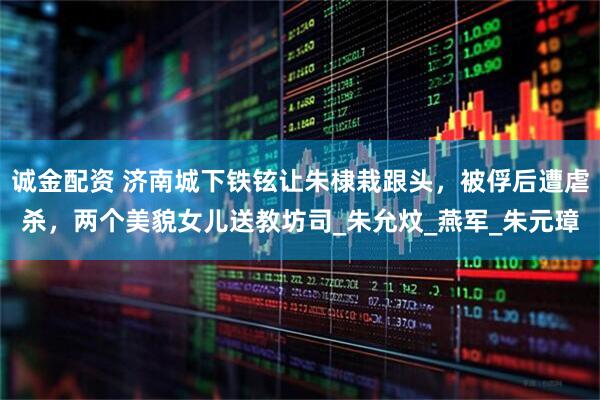 诚金配资 济南城下铁铉让朱棣栽跟头，被俘后遭虐杀，两个美貌女儿送教坊司_朱允炆_燕军_朱元璋
