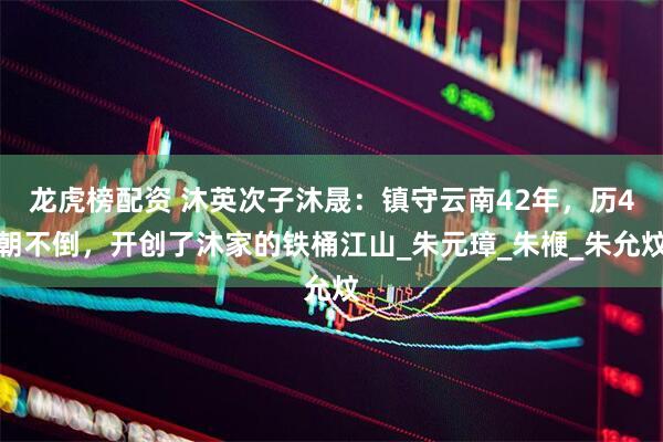 龙虎榜配资 沐英次子沐晟：镇守云南42年，历4朝不倒，开创了沐家的铁桶江山_朱元璋_朱楩_朱允炆