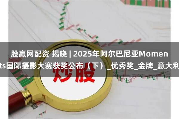 股赢网配资 揭晓 | 2025年阿尔巴尼亚Moments国际摄影大赛获奖公布（下）_优秀奖_金牌_意大利