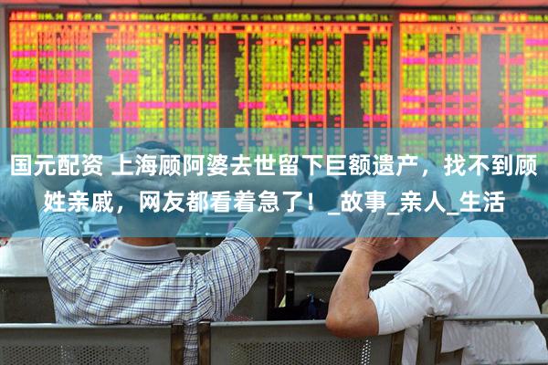 国元配资 上海顾阿婆去世留下巨额遗产，找不到顾姓亲戚，网友都看着急了！_故事_亲人_生活