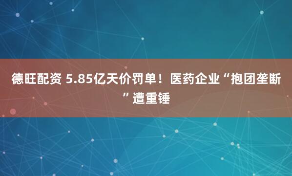 德旺配资 5.85亿天价罚单！医药企业“抱团垄断”遭重锤