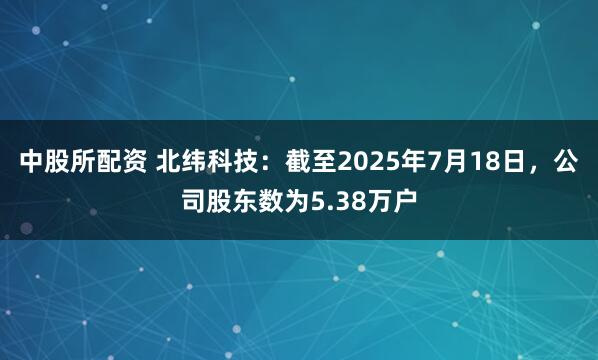 中股所配资 北纬科技：截至2025年7月18日，公司股东数为5.38万户