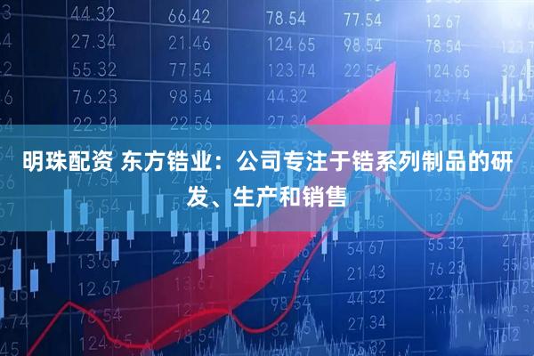明珠配资 东方锆业：公司专注于锆系列制品的研发、生产和销售