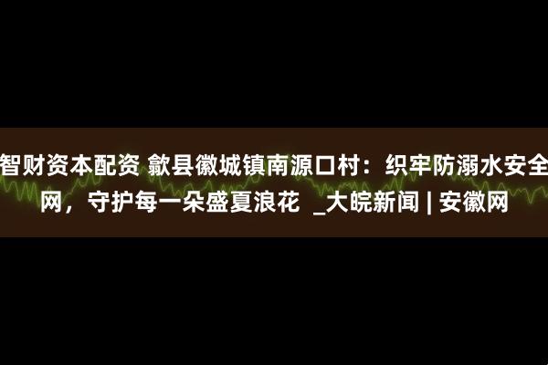智财资本配资 歙县徽城镇南源口村：织牢防溺水安全网，守护每一朵盛夏浪花  _大皖新闻 | 安徽网