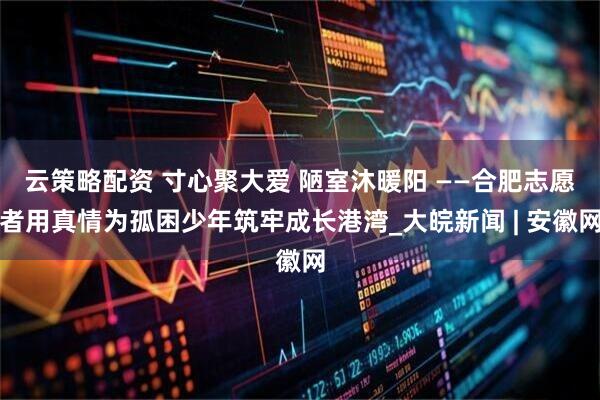 云策略配资 寸心聚大爱 陋室沐暖阳 ——合肥志愿者用真情为孤困少年筑牢成长港湾_大皖新闻 | 安徽网
