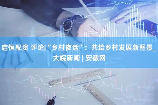 启恒配资 评论|“乡村夜话”：共绘乡村发展新图景_大皖新闻 | 安徽网