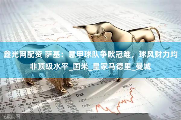 鑫光网配资 萨基：意甲球队争欧冠难，球风财力均非顶级水平_国米_皇家马德里_曼城