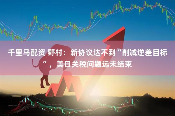 千里马配资 野村：新协议达不到“削减逆差目标”，美日关税问题远未结束