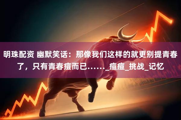 明珠配资 幽默笑话：那像我们这样的就更别提青春了，只有青春痘而已……_痘痘_挑战_记忆