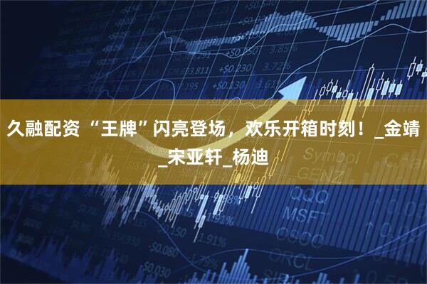 久融配资 “王牌”闪亮登场，欢乐开箱时刻！_金靖_宋亚轩_杨迪