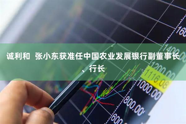 诚利和  张小东获准任中国农业发展银行副董事长、行长