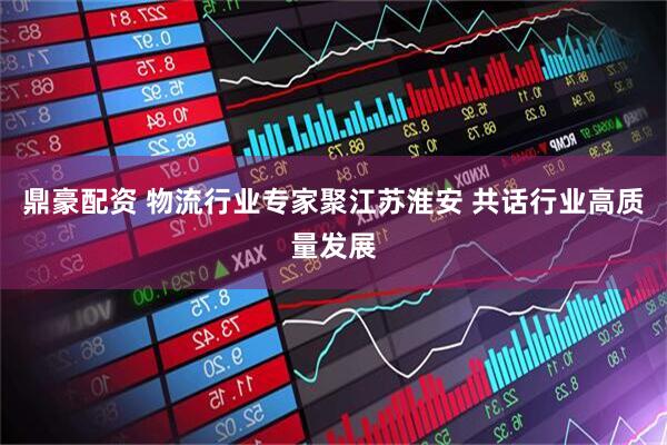 鼎豪配资 物流行业专家聚江苏淮安 共话行业高质量发展