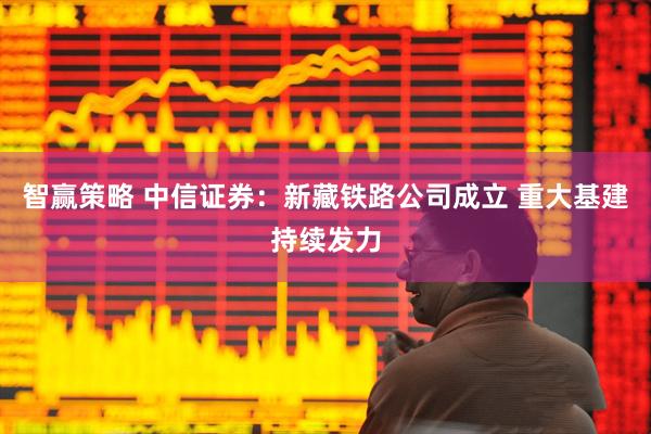 智赢策略 中信证券：新藏铁路公司成立 重大基建持续发力