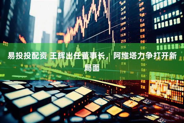 易投投配资 王辉出任董事长，阿维塔力争打开新局面