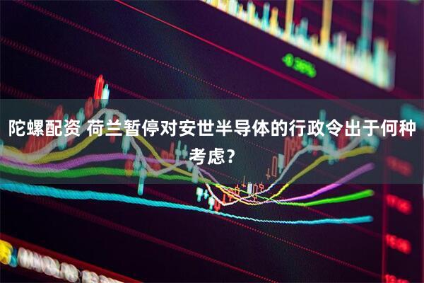 陀螺配资 荷兰暂停对安世半导体的行政令出于何种考虑？