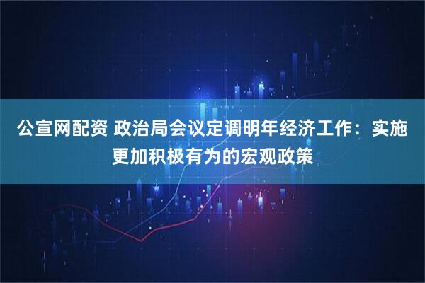 公宣网配资 政治局会议定调明年经济工作：实施更加积极有为的宏观政策