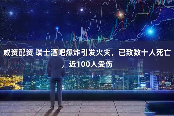 威资配资 瑞士酒吧爆炸引发火灾，已致数十人死亡，近100人受伤