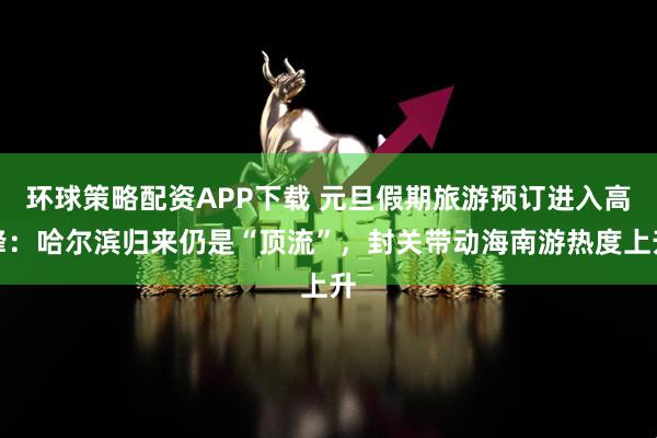 环球策略配资APP下载 元旦假期旅游预订进入高峰：哈尔滨归来仍是“顶流”，封关带动海南游热度上升
