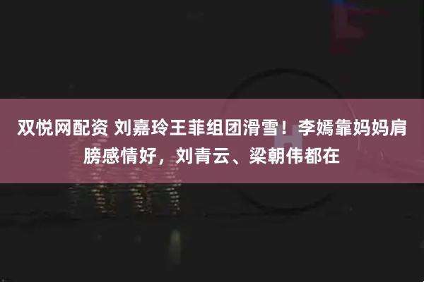 双悦网配资 刘嘉玲王菲组团滑雪！李嫣靠妈妈肩膀感情好，刘青云、梁朝伟都在