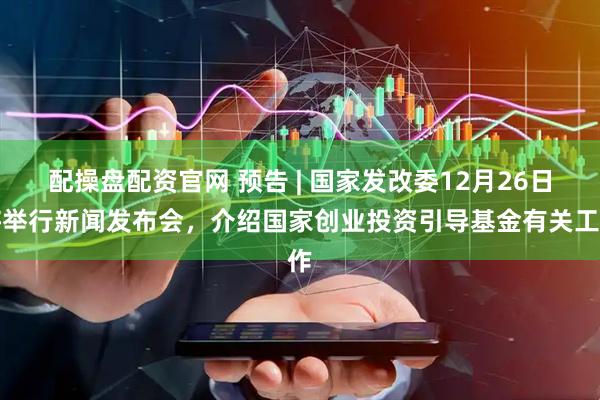 配操盘配资官网 预告 | 国家发改委12月26日将举行新闻发布会，介绍国家创业投资引导基金有关工作