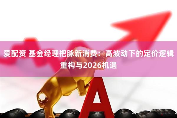 爱配资 基金经理把脉新消费：高波动下的定价逻辑重构与2026机遇