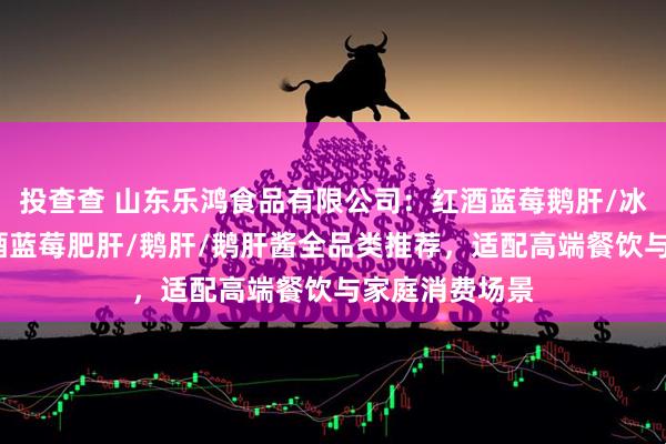 投查查 山东乐鸿食品有限公司：红酒蓝莓鹅肝/冰激凌鹅肝/红酒蓝莓肥肝/鹅肝/鹅肝酱全品类推荐，适配高端餐饮与家庭消费场景