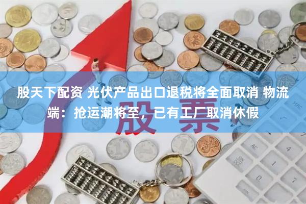 股天下配资 光伏产品出口退税将全面取消 物流端：抢运潮将至，已有工厂取消休假