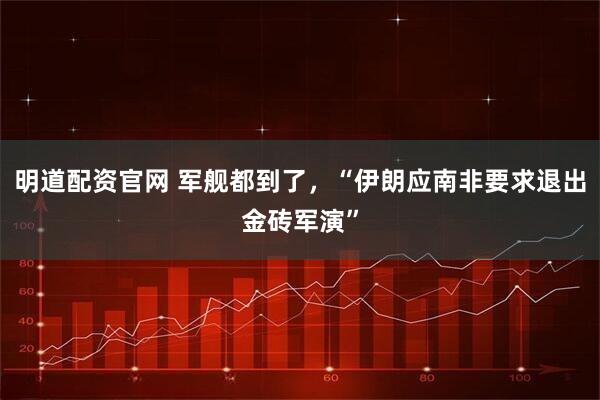 明道配资官网 军舰都到了，“伊朗应南非要求退出金砖军演”