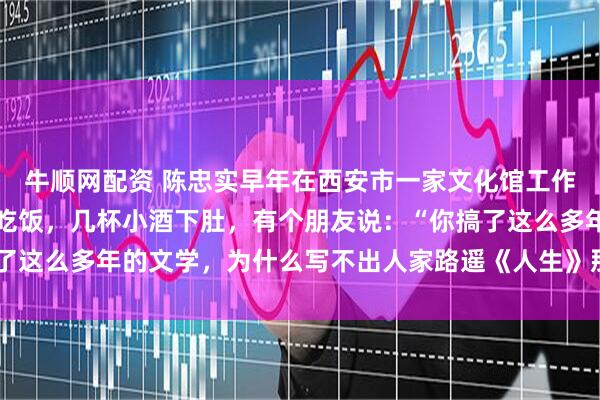 牛顺网配资 陈忠实早年在西安市一家文化馆工作，有一次几个同事一起吃饭，几杯小酒下肚，有个朋友说：“你搞了这么多年的文学，为什么写不出人家路遥《人生》那样的作品呢？”