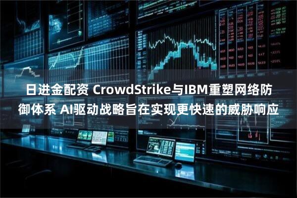 日进金配资 CrowdStrike与IBM重塑网络防御体系 AI驱动战略旨在实现更快速的威胁响应