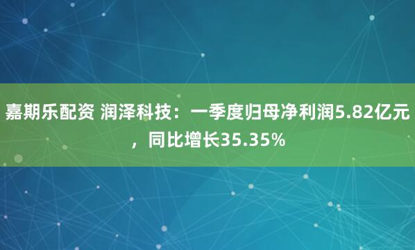 嘉期乐配资 润泽科技：一季度归母净利润5.82亿元，同比增长35.35%